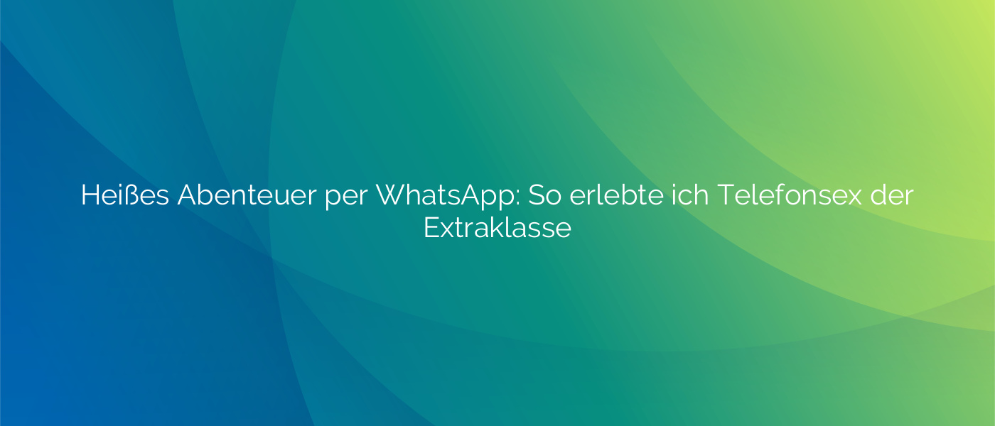Heißes Abenteuer per WhatsApp: So erlebte ich Telefonsex der Extraklasse